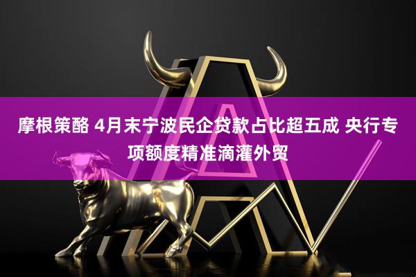 摩根策酪 4月末宁波民企贷款占比超五成 央行专项额度精准滴灌外贸