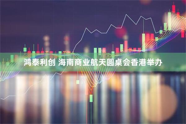 鸿泰利创 海南商业航天圆桌会香港举办