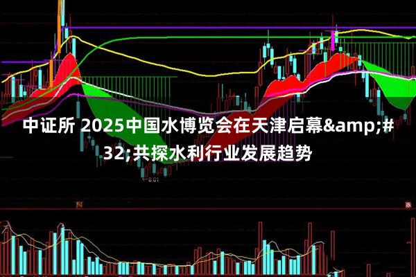 中证所 2025中国水博览会在天津启幕&#32;共探水利行业发展趋势