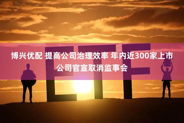 博兴优配 提高公司治理效率 年内近300家上市公司官宣取消监事会
