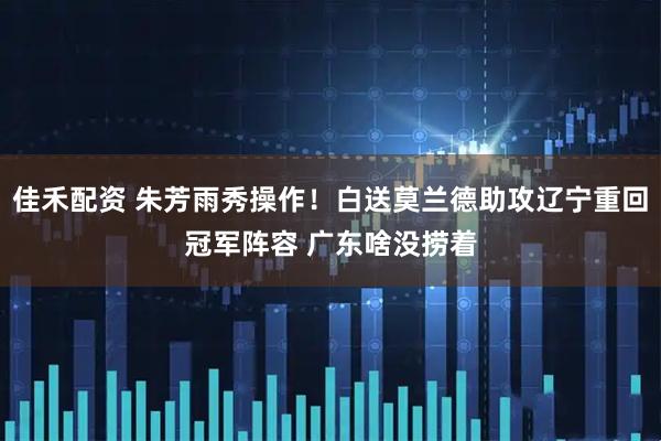 佳禾配资 朱芳雨秀操作！白送莫兰德助攻辽宁重回冠军阵容 广东啥没捞着