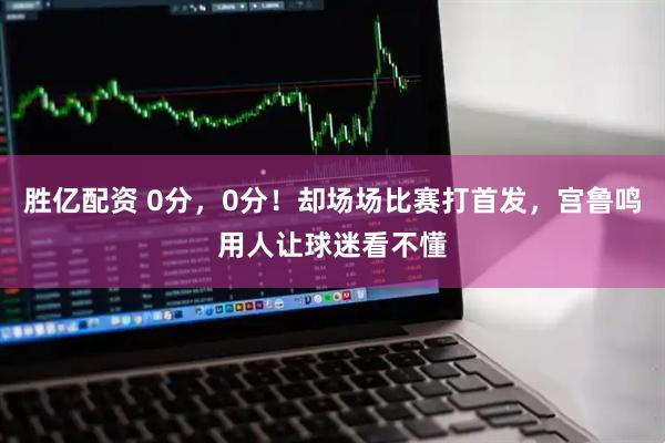 胜亿配资 0分，0分！却场场比赛打首发，宫鲁鸣用人让球迷看不懂