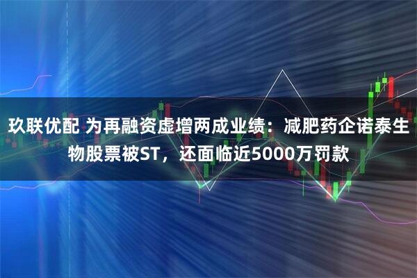 玖联优配 为再融资虚增两成业绩：减肥药企诺泰生物股票被ST，还面临近5000万罚款