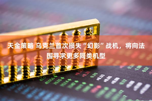 天金策略 乌克兰首次损失“幻影”战机，将向法国寻求更多同类机型