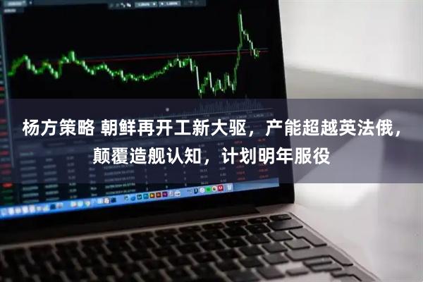 杨方策略 朝鲜再开工新大驱，产能超越英法俄，颠覆造舰认知，计划明年服役