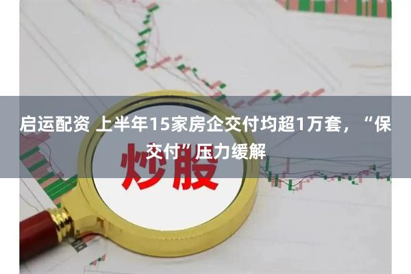 启运配资 上半年15家房企交付均超1万套，“保交付”压力缓解
