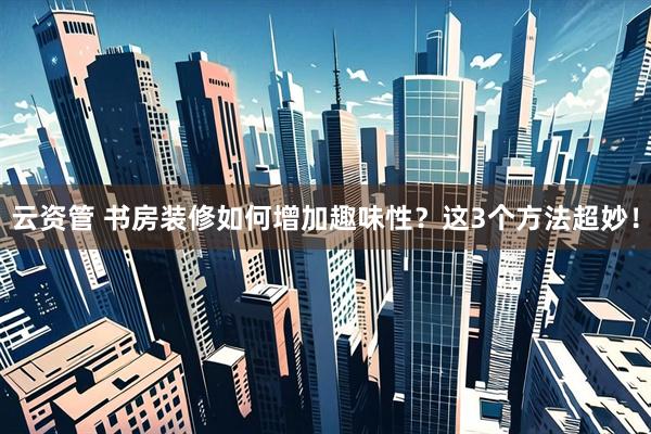 云资管 书房装修如何增加趣味性？这3个方法超妙！