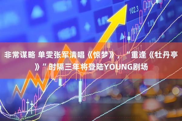 非常谋略 单雯张军清唱《惊梦》，“重逢《牡丹亭》”时隔三年将登陆YOUNG剧场