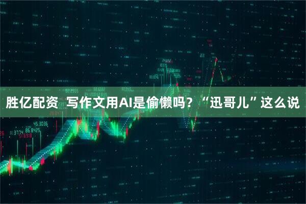 胜亿配资  写作文用AI是偷懒吗？“迅哥儿”这么说