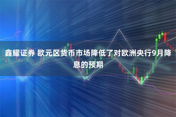 鑫耀证券 欧元区货币市场降低了对欧洲央行9月降息的预期