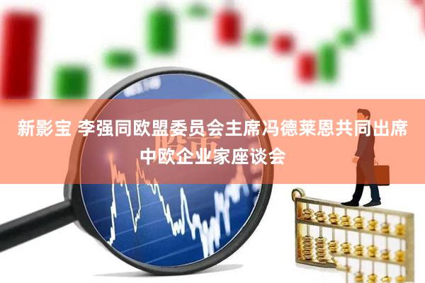 新影宝 李强同欧盟委员会主席冯德莱恩共同出席中欧企业家座谈会