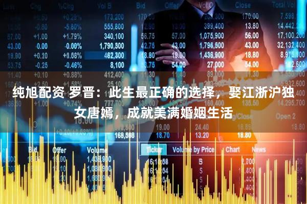 纯旭配资 罗晋：此生最正确的选择，娶江浙沪独女唐嫣，成就美满婚姻生活