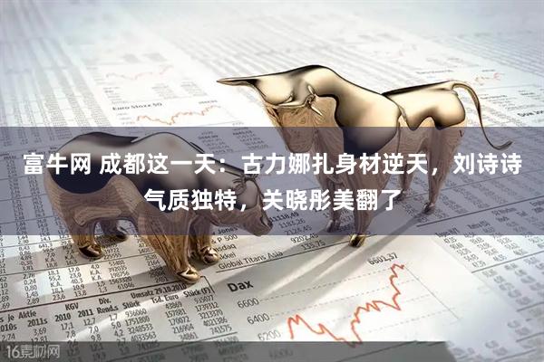 富牛网 成都这一天：古力娜扎身材逆天，刘诗诗气质独特，关晓彤美翻了