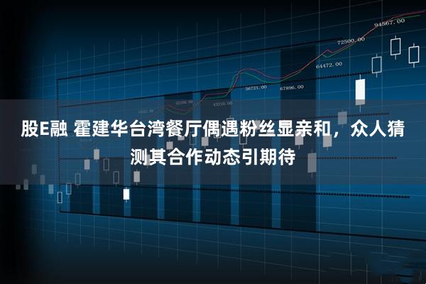 股E融 霍建华台湾餐厅偶遇粉丝显亲和，众人猜测其合作动态引期待