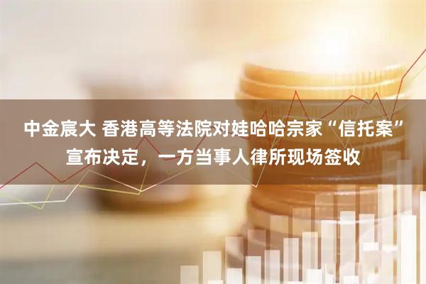 中金宸大 香港高等法院对娃哈哈宗家“信托案”宣布决定，一方当事人律所现场签收