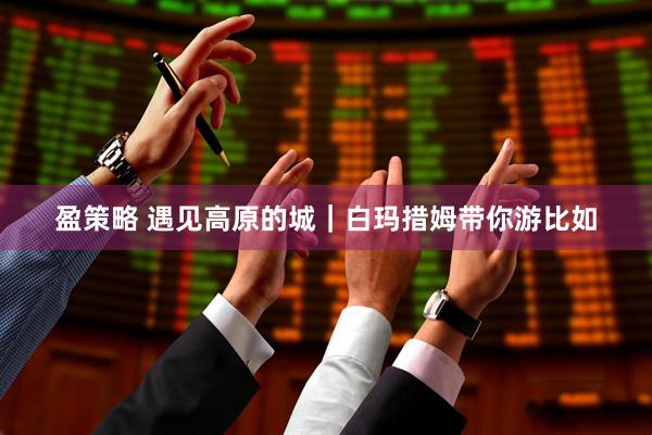 盈策略 遇见高原的城｜白玛措姆带你游比如