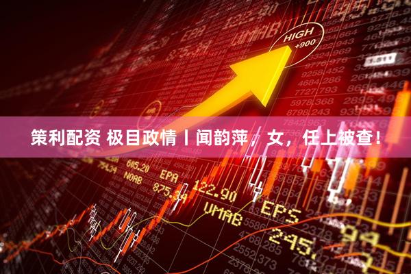 策利配资 极目政情丨闻韵萍，女，任上被查！