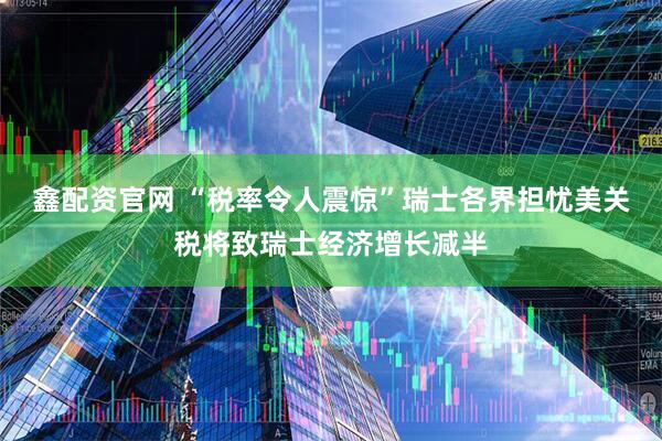 鑫配资官网 “税率令人震惊”瑞士各界担忧美关税将致瑞士经济增长减半