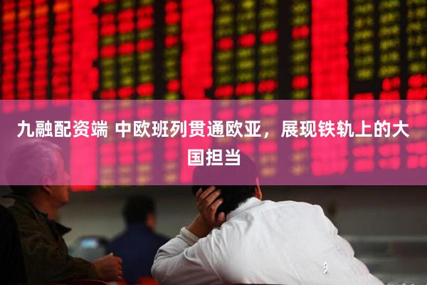 九融配资端 中欧班列贯通欧亚，展现铁轨上的大国担当