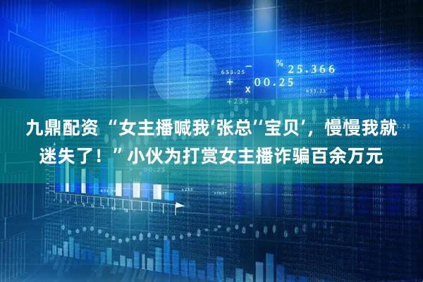 九鼎配资 “女主播喊我‘张总’‘宝贝’，慢慢我就迷失了！”小伙为打赏女主播诈骗百余万元