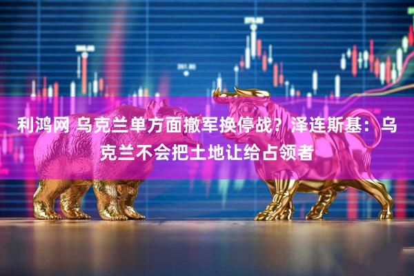 利鸿网 乌克兰单方面撤军换停战？泽连斯基：乌克兰不会把土地让给占领者
