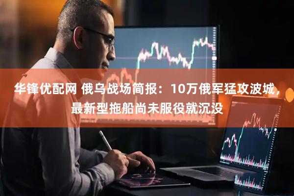 华锋优配网 俄乌战场简报：10万俄军猛攻波城，最新型拖船尚未服役就沉没