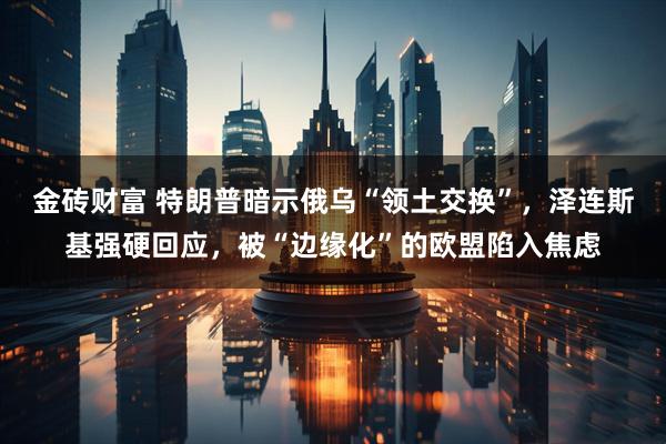 金砖财富 特朗普暗示俄乌“领土交换”，泽连斯基强硬回应，被“边缘化”的欧盟陷入焦虑