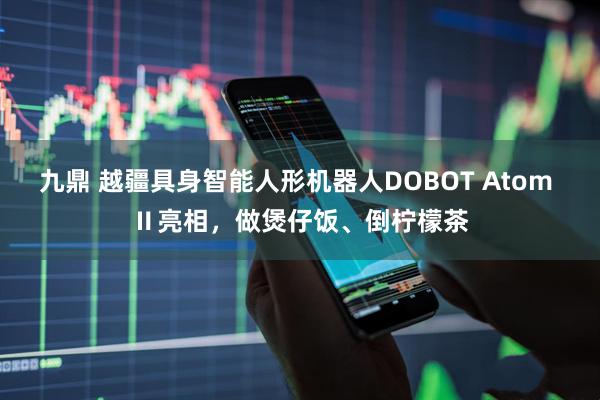 九鼎 越疆具身智能人形机器人DOBOT Atom Ⅱ亮相，做煲仔饭、倒柠檬茶