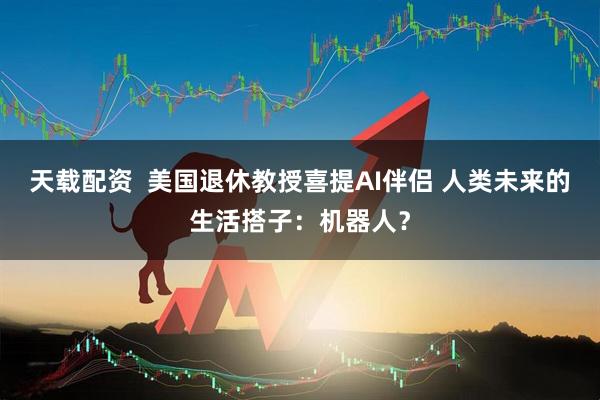 天载配资  美国退休教授喜提AI伴侣 人类未来的生活搭子：机器人？