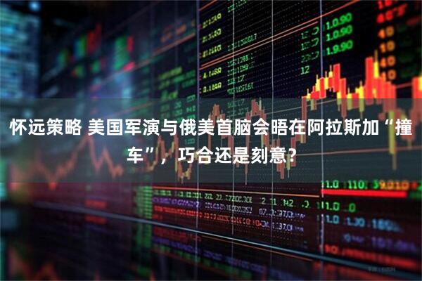 怀远策略 美国军演与俄美首脑会晤在阿拉斯加“撞车”，巧合还是刻意？