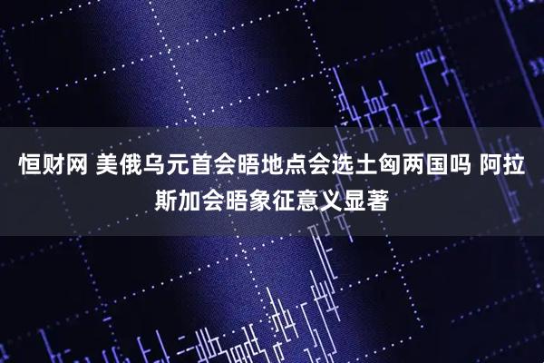 恒财网 美俄乌元首会晤地点会选土匈两国吗 阿拉斯加会晤象征意义显著